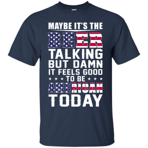 Maybe it's the beer talking but damn it feels good to be american today shirt - teesgrab