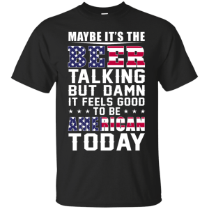 Maybe it's the beer talking but damn it feels good to be american today shirt - teesgrab